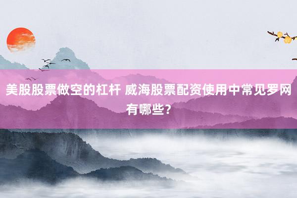 美股股票做空的杠杆 威海股票配资使用中常见罗网有哪些？